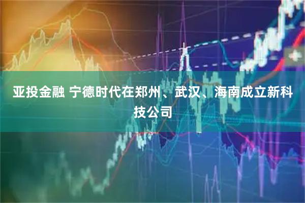 亚投金融 宁德时代在郑州、武汉、海南成立新科技公司