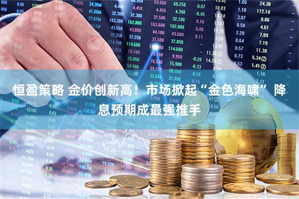 恒盈策略 金价创新高！市场掀起“金色海啸” 降息预期成最强推手