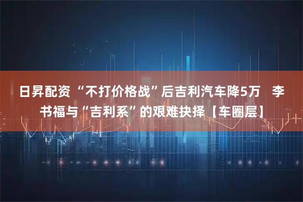 日昇配资 “不打价格战”后吉利汽车降5万   李书福与“吉利系”的艰难抉择【车圈层】