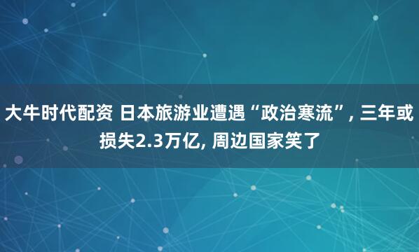 大牛时代配资 日本旅游业遭遇“政治寒流”, 三年或损失2.3万亿, 周边国家笑了