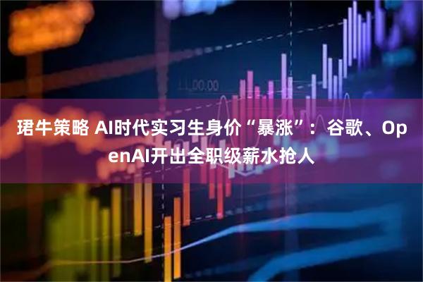 珺牛策略 AI时代实习生身价“暴涨”：谷歌、OpenAI开出全职级薪水抢人