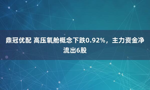 鼎冠优配 高压氧舱概念下跌0.92%，主力资金净流出6股