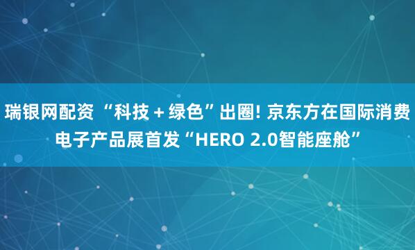 瑞银网配资 “科技＋绿色”出圈! 京东方在国际消费电子产品展首发“HERO 2.0智能座舱”