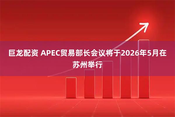 巨龙配资 APEC贸易部长会议将于2026年5月在苏州举行