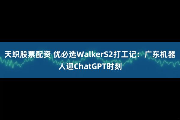 天织股票配资 优必选WalkerS2打工记：广东机器人迎ChatGPT时刻