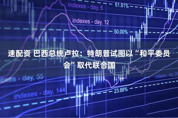 速配资 巴西总统卢拉：特朗普试图以“和平委员会”取代联合国