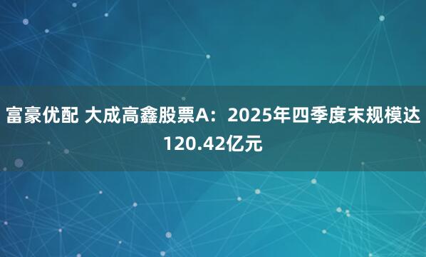 富豪优配 大成高鑫股票A：2025年四季度末规模达120.42亿元