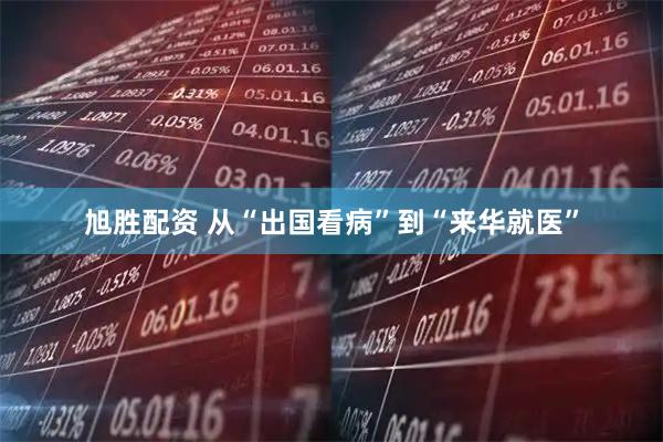 旭胜配资 从“出国看病”到“来华就医”