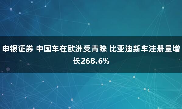 申银证券 中国车在欧洲受青睐 比亚迪新车注册量增长268.6%