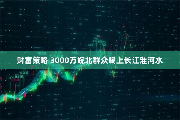 财富策略 3000万皖北群众喝上长江淮河水