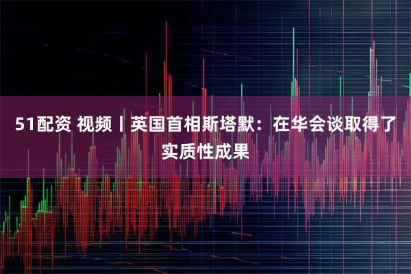 51配资 视频丨英国首相斯塔默：在华会谈取得了实质性成果