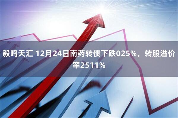 毅鸣天汇 12月24日南药转债下跌025%，转股溢价率2511%