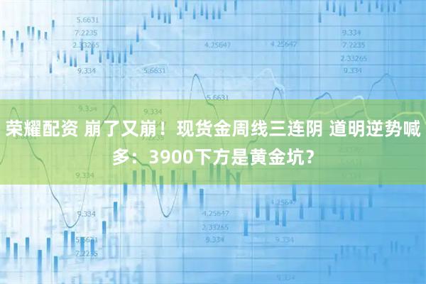 荣耀配资 崩了又崩！现货金周线三连阴 道明逆势喊多：3900下方是黄金坑？
