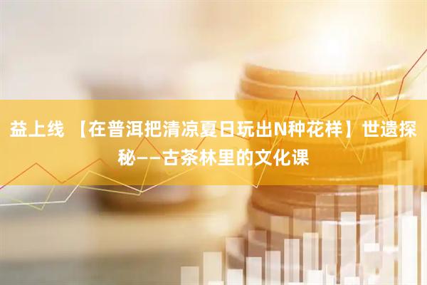 益上线 【在普洱把清凉夏日玩出N种花样】世遗探秘——古茶林里的文化课